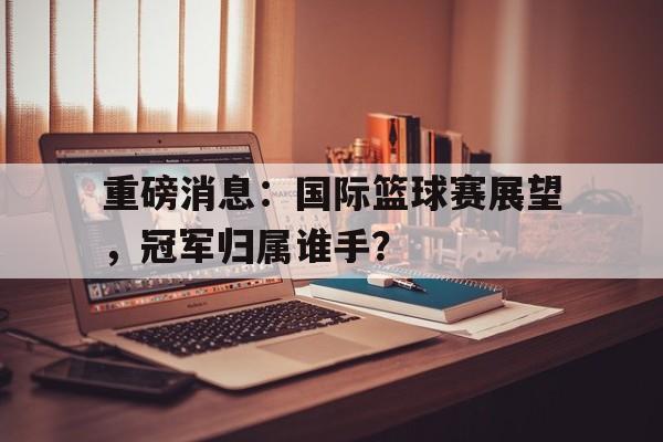 重磅消息：国际篮球赛展望，冠军归属谁手？的简单介绍